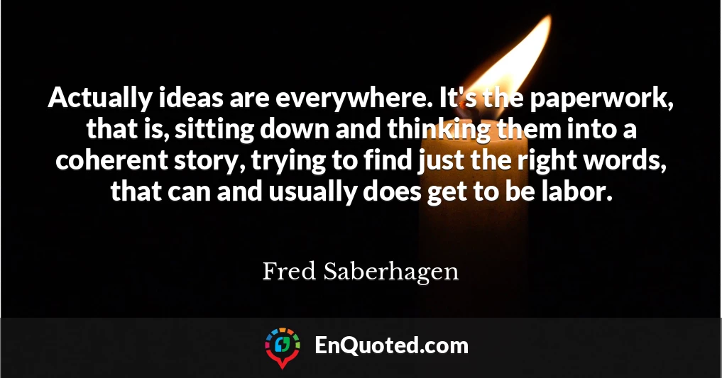 Actually ideas are everywhere. It's the paperwork, that is, sitting down and thinking them into a coherent story, trying to find just the right words, that can and usually does get to be labor.