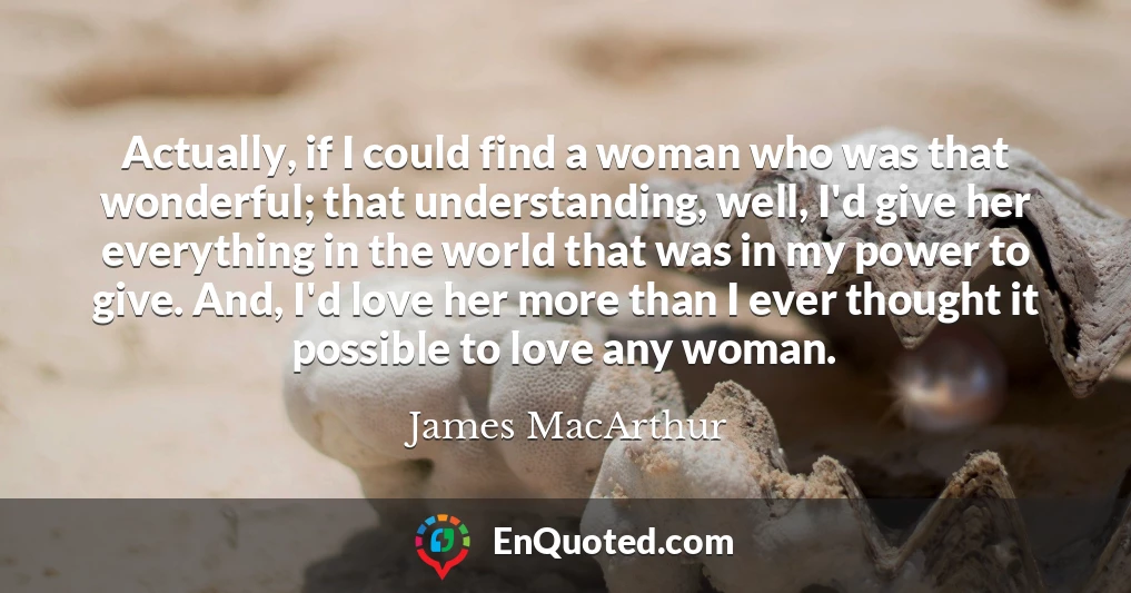 Actually, if I could find a woman who was that wonderful; that understanding, well, I'd give her everything in the world that was in my power to give. And, I'd love her more than I ever thought it possible to love any woman.