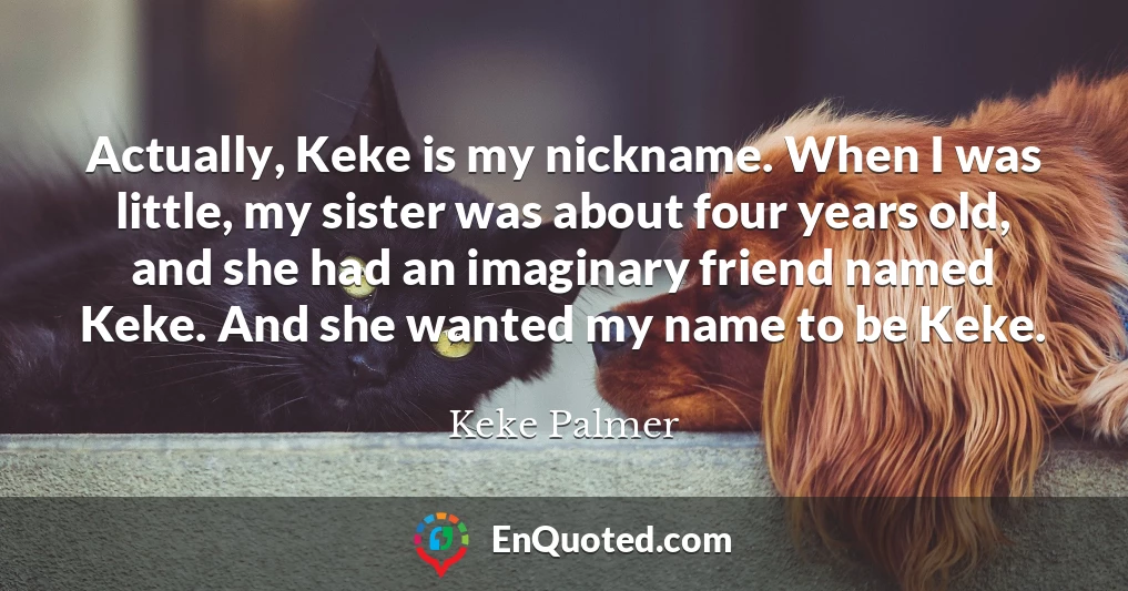 Actually, Keke is my nickname. When I was little, my sister was about four years old, and she had an imaginary friend named Keke. And she wanted my name to be Keke.