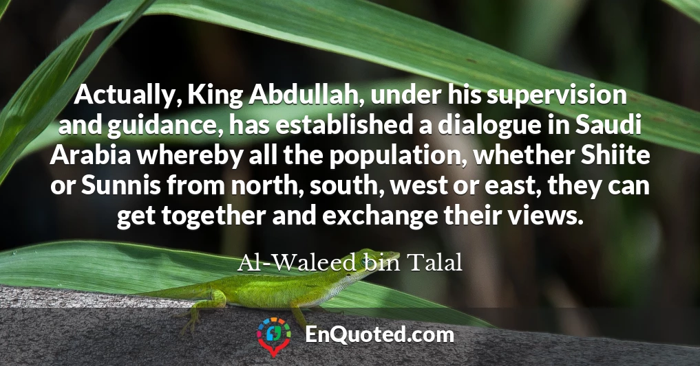 Actually, King Abdullah, under his supervision and guidance, has established a dialogue in Saudi Arabia whereby all the population, whether Shiite or Sunnis from north, south, west or east, they can get together and exchange their views.