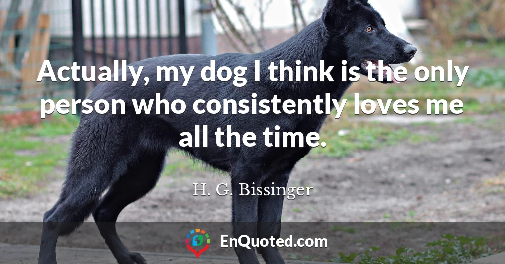 Actually, my dog I think is the only person who consistently loves me all the time.