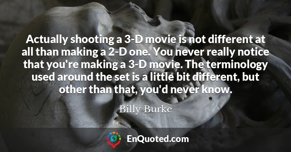 Actually shooting a 3-D movie is not different at all than making a 2-D one. You never really notice that you're making a 3-D movie. The terminology used around the set is a little bit different, but other than that, you'd never know.