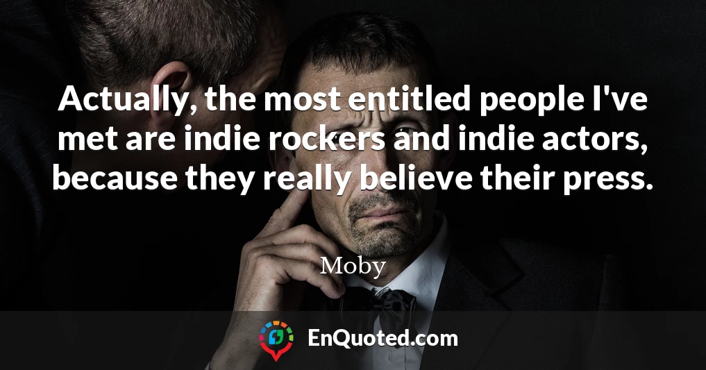 Actually, the most entitled people I've met are indie rockers and indie actors, because they really believe their press.