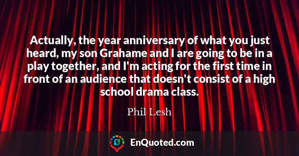 Actually, the year anniversary of what you just heard, my son Grahame and I are going to be in a play together, and I'm acting for the first time in front of an audience that doesn't consist of a high school drama class.