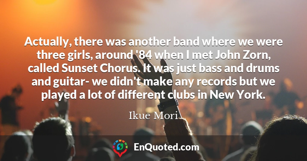 Actually, there was another band where we were three girls, around '84 when I met John Zorn, called Sunset Chorus. It was just bass and drums and guitar- we didn't make any records but we played a lot of different clubs in New York.