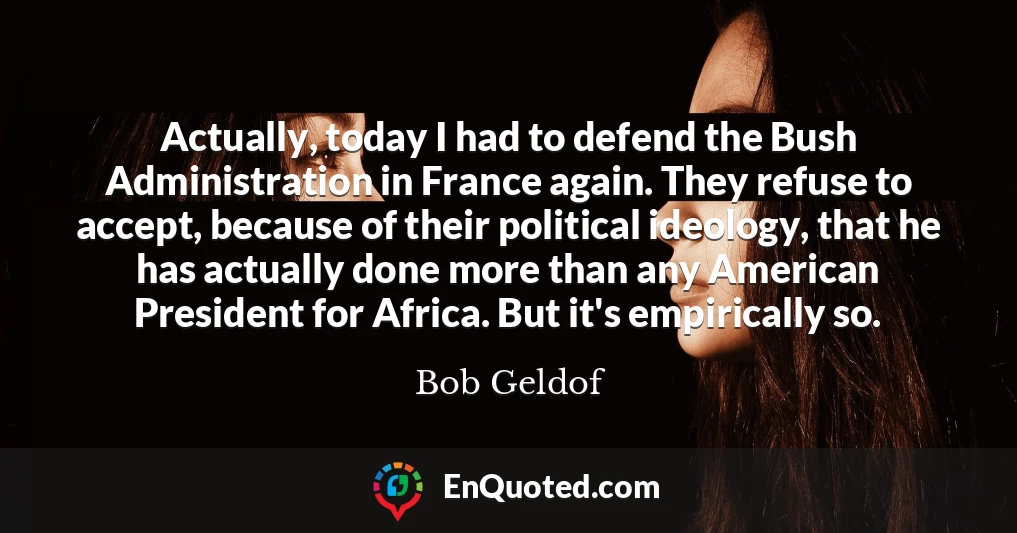 Actually, today I had to defend the Bush Administration in France again. They refuse to accept, because of their political ideology, that he has actually done more than any American President for Africa. But it's empirically so.