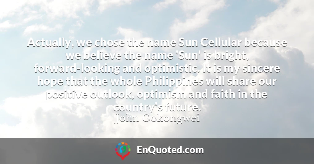 Actually, we chose the name Sun Cellular because we believe the name 'Sun' is bright, forward-looking and optimistic. It is my sincere hope that the whole Philippines will share our positive outlook, optimism and faith in the country's future.
