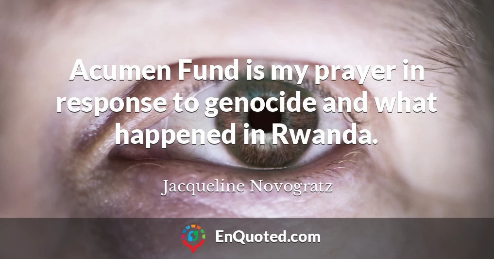 Acumen Fund is my prayer in response to genocide and what happened in Rwanda.