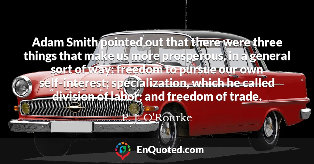 Adam Smith pointed out that there were three things that make us more prosperous, in a general sort of way: freedom to pursue our own self-interest; specialization, which he called division of labor; and freedom of trade.
