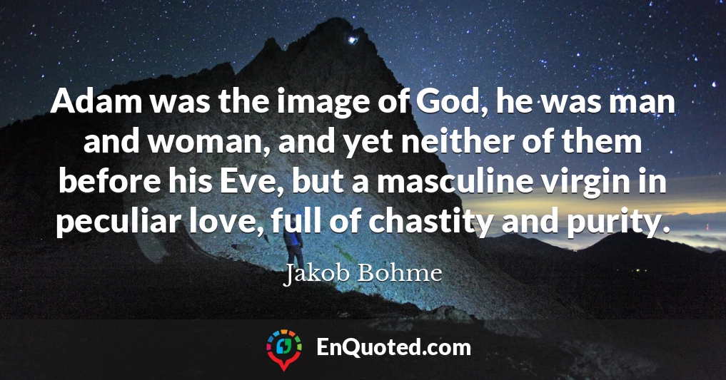 Adam was the image of God, he was man and woman, and yet neither of them before his Eve, but a masculine virgin in peculiar love, full of chastity and purity.