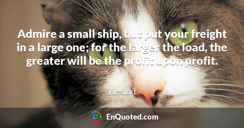 Admire a small ship, but put your freight in a large one; for the larger the load, the greater will be the profit upon profit.