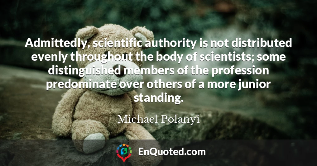 Admittedly, scientific authority is not distributed evenly throughout the body of scientists; some distinguished members of the profession predominate over others of a more junior standing.