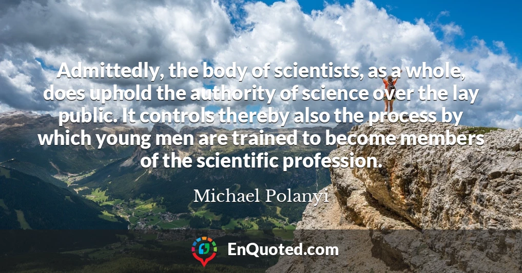 Admittedly, the body of scientists, as a whole, does uphold the authority of science over the lay public. It controls thereby also the process by which young men are trained to become members of the scientific profession.