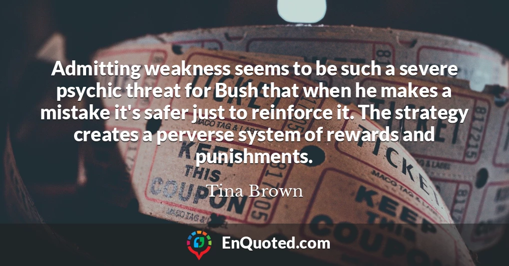 Admitting weakness seems to be such a severe psychic threat for Bush that when he makes a mistake it's safer just to reinforce it. The strategy creates a perverse system of rewards and punishments.
