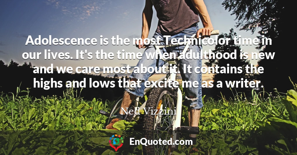 Adolescence is the most Technicolor time in our lives. It's the time when adulthood is new and we care most about it. It contains the highs and lows that excite me as a writer.