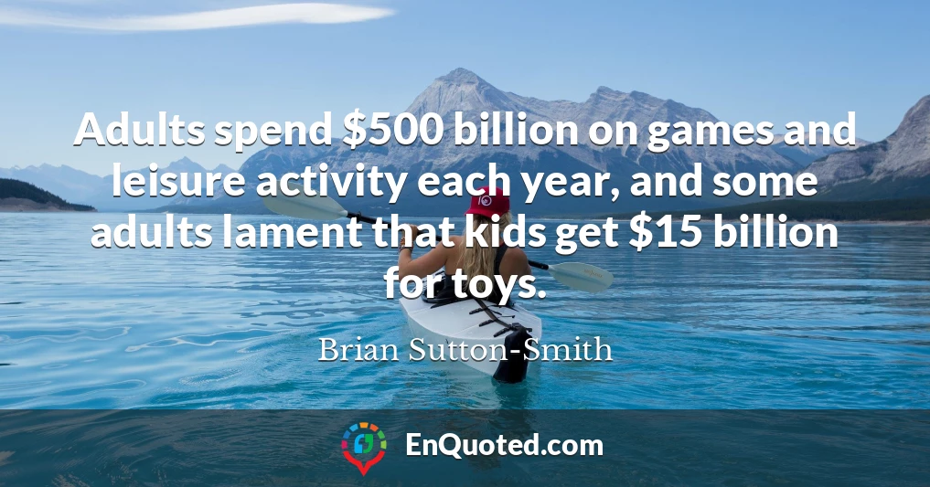 Adults spend $500 billion on games and leisure activity each year, and some adults lament that kids get $15 billion for toys.