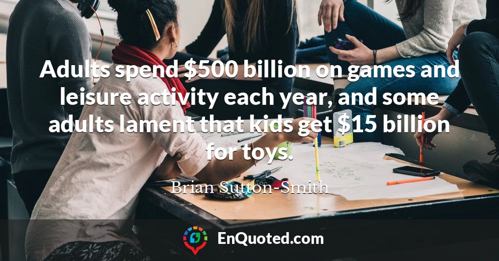 Adults spend $500 billion on games and leisure activity each year, and some adults lament that kids get $15 billion for toys.