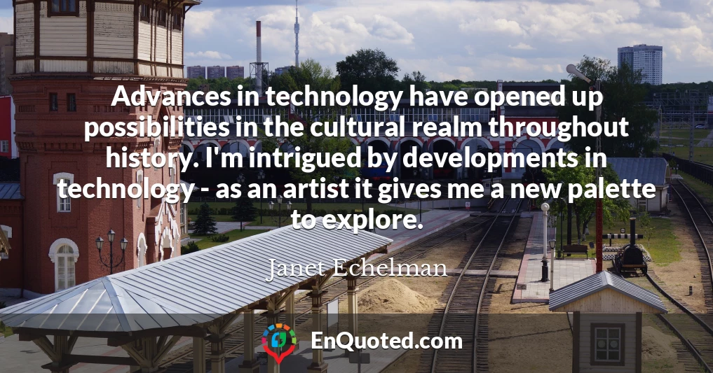 Advances in technology have opened up possibilities in the cultural realm throughout history. I'm intrigued by developments in technology - as an artist it gives me a new palette to explore.