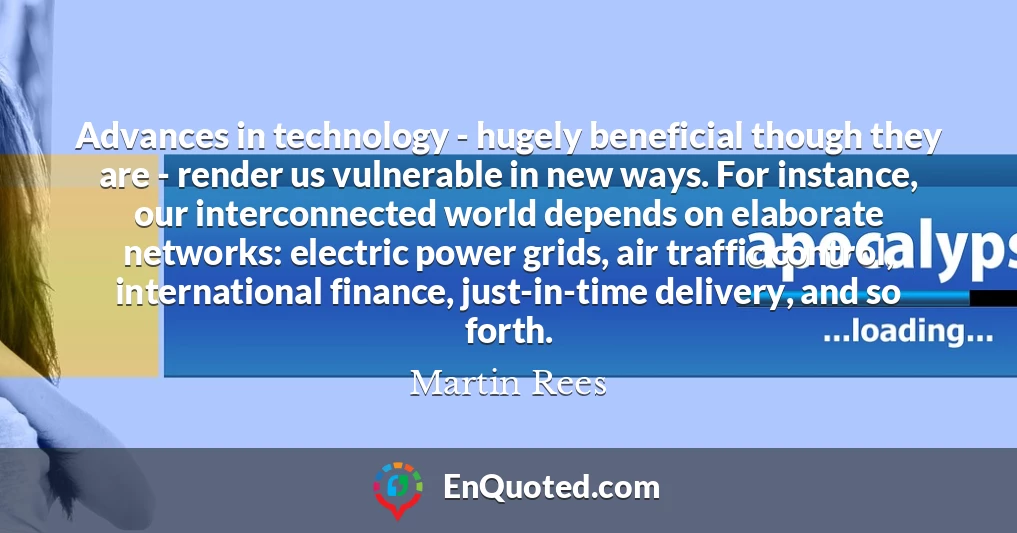 Advances in technology - hugely beneficial though they are - render us vulnerable in new ways. For instance, our interconnected world depends on elaborate networks: electric power grids, air traffic control, international finance, just-in-time delivery, and so forth.