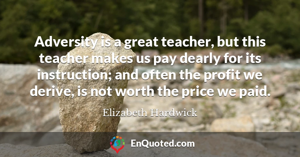 Adversity is a great teacher, but this teacher makes us pay dearly for its instruction; and often the profit we derive, is not worth the price we paid.