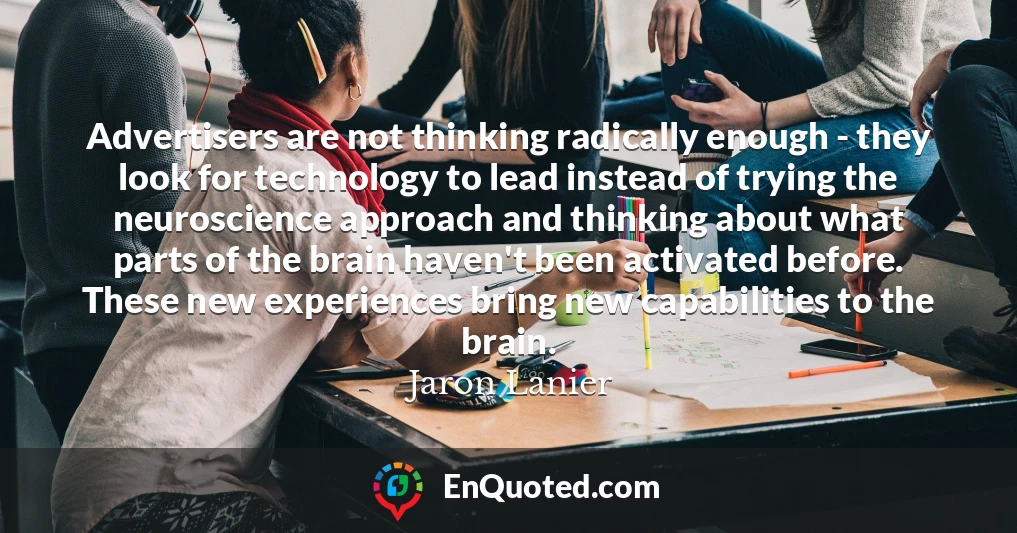 Advertisers are not thinking radically enough - they look for technology to lead instead of trying the neuroscience approach and thinking about what parts of the brain haven't been activated before. These new experiences bring new capabilities to the brain.