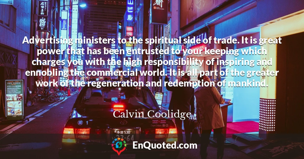 Advertising ministers to the spiritual side of trade. It is great power that has been entrusted to your keeping which charges you with the high responsibility of inspiring and ennobling the commercial world. It is all part of the greater work of the regeneration and redemption of mankind.