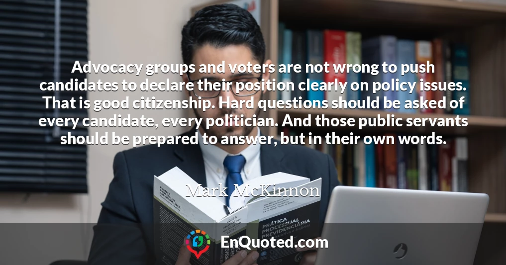 Advocacy groups and voters are not wrong to push candidates to declare their position clearly on policy issues. That is good citizenship. Hard questions should be asked of every candidate, every politician. And those public servants should be prepared to answer, but in their own words.