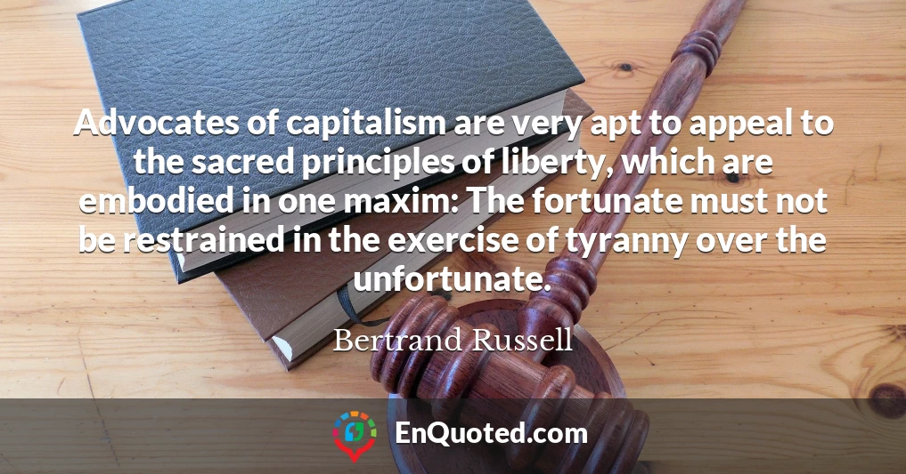 Advocates of capitalism are very apt to appeal to the sacred principles of liberty, which are embodied in one maxim: The fortunate must not be restrained in the exercise of tyranny over the unfortunate.