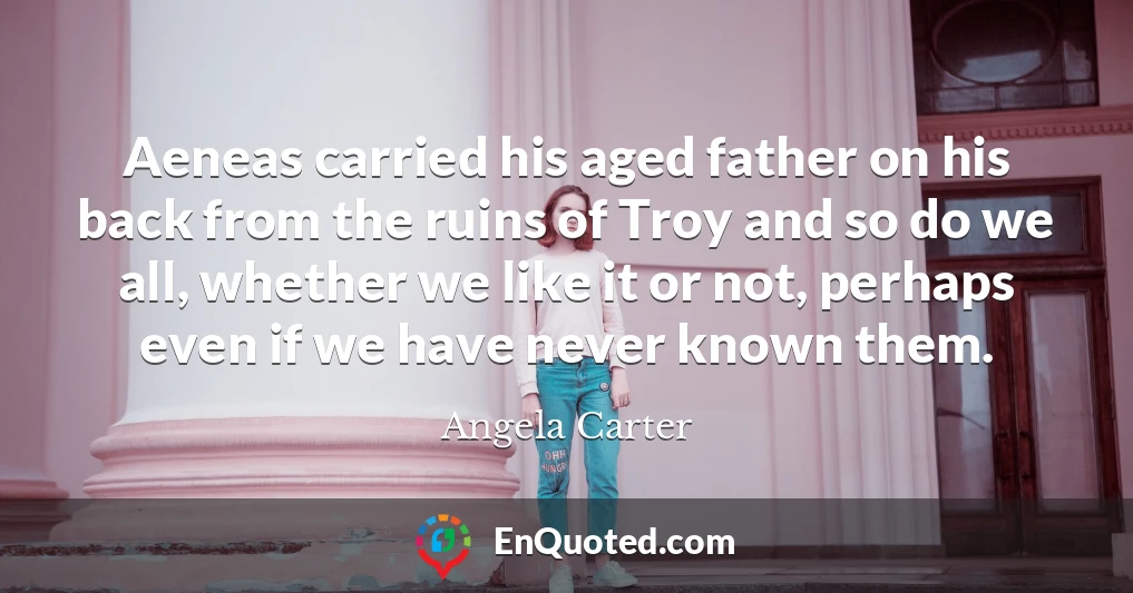 Aeneas carried his aged father on his back from the ruins of Troy and so do we all, whether we like it or not, perhaps even if we have never known them.