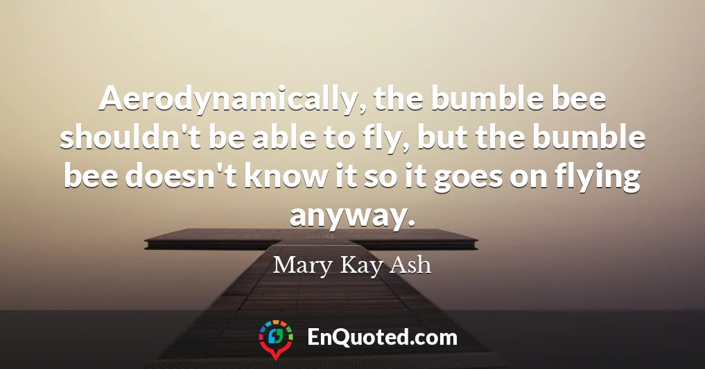 Aerodynamically, the bumble bee shouldn't be able to fly, but the bumble bee doesn't know it so it goes on flying anyway.