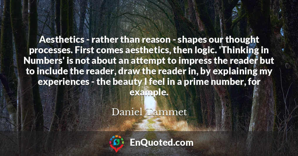 Aesthetics - rather than reason - shapes our thought processes. First comes aesthetics, then logic. 'Thinking in Numbers' is not about an attempt to impress the reader but to include the reader, draw the reader in, by explaining my experiences - the beauty I feel in a prime number, for example.