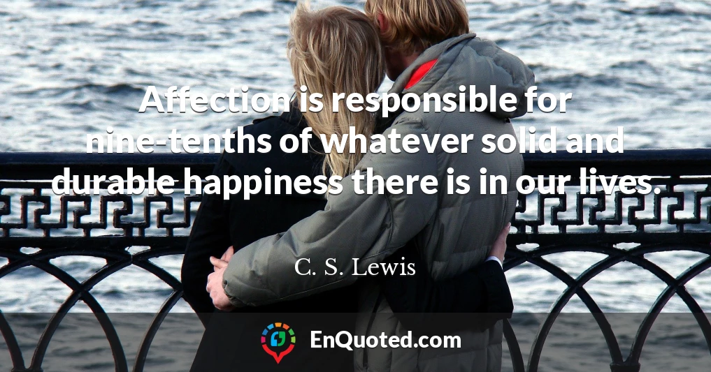 Affection is responsible for nine-tenths of whatever solid and durable happiness there is in our lives.