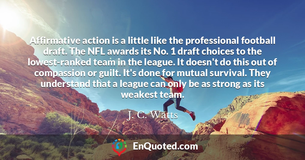 Affirmative action is a little like the professional football draft. The NFL awards its No. 1 draft choices to the lowest-ranked team in the league. It doesn't do this out of compassion or guilt. It's done for mutual survival. They understand that a league can only be as strong as its weakest team.