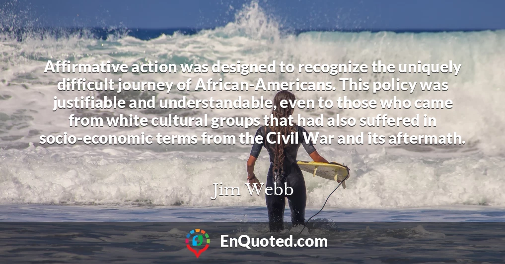 Affirmative action was designed to recognize the uniquely difficult journey of African-Americans. This policy was justifiable and understandable, even to those who came from white cultural groups that had also suffered in socio-economic terms from the Civil War and its aftermath.