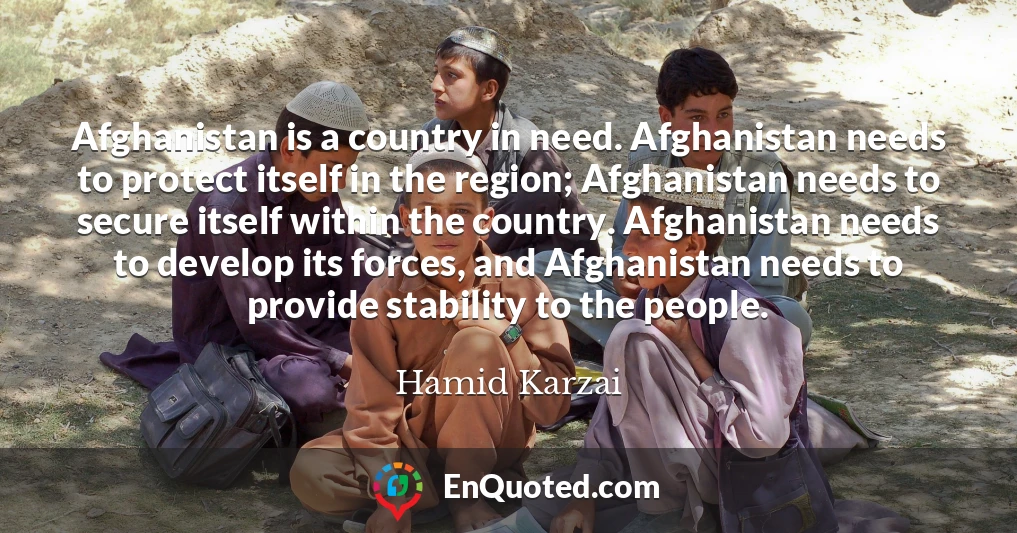 Afghanistan is a country in need. Afghanistan needs to protect itself in the region; Afghanistan needs to secure itself within the country. Afghanistan needs to develop its forces, and Afghanistan needs to provide stability to the people.