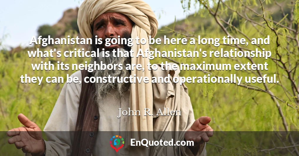 Afghanistan is going to be here a long time, and what's critical is that Afghanistan's relationship with its neighbors are, to the maximum extent they can be, constructive and operationally useful.