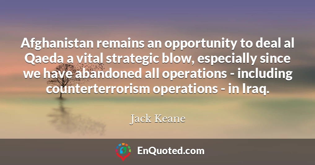 Afghanistan remains an opportunity to deal al Qaeda a vital strategic blow, especially since we have abandoned all operations - including counterterrorism operations - in Iraq.