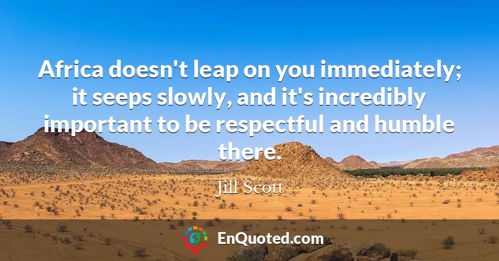 Africa doesn't leap on you immediately; it seeps slowly, and it's incredibly important to be respectful and humble there.