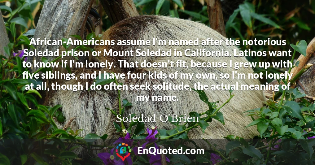 African-Americans assume I'm named after the notorious Soledad prison or Mount Soledad in California. Latinos want to know if I'm lonely. That doesn't fit, because I grew up with five siblings, and I have four kids of my own, so I'm not lonely at all, though I do often seek solitude, the actual meaning of my name.