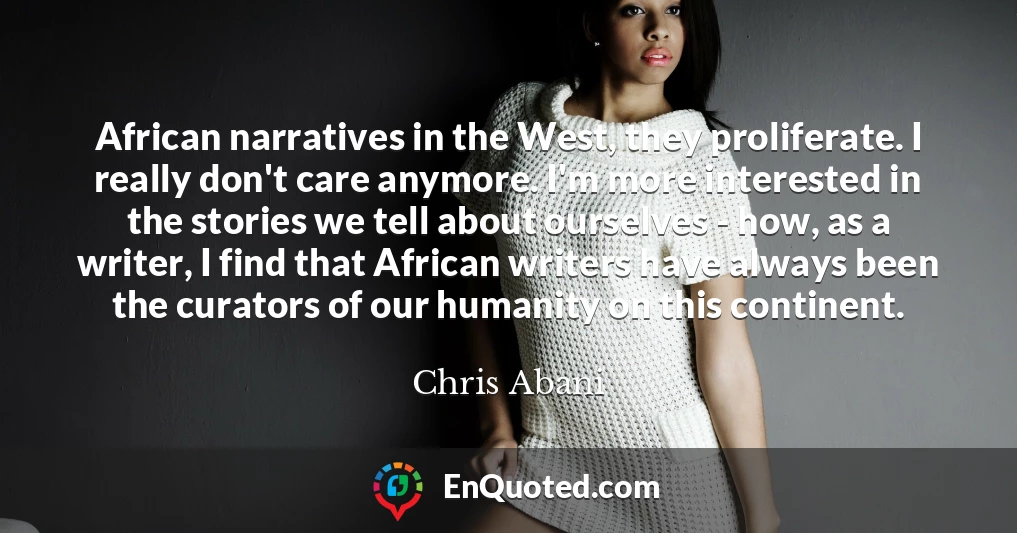 African narratives in the West, they proliferate. I really don't care anymore. I'm more interested in the stories we tell about ourselves - how, as a writer, I find that African writers have always been the curators of our humanity on this continent.