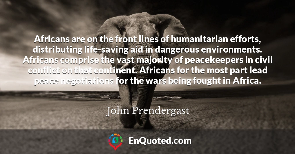Africans are on the front lines of humanitarian efforts, distributing life-saving aid in dangerous environments. Africans comprise the vast majority of peacekeepers in civil conflict on that continent. Africans for the most part lead peace negotiations for the wars being fought in Africa.