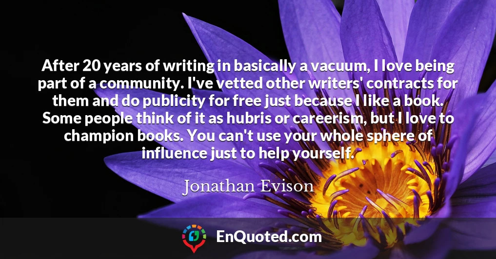 After 20 years of writing in basically a vacuum, I love being part of a community. I've vetted other writers' contracts for them and do publicity for free just because I like a book. Some people think of it as hubris or careerism, but I love to champion books. You can't use your whole sphere of influence just to help yourself.