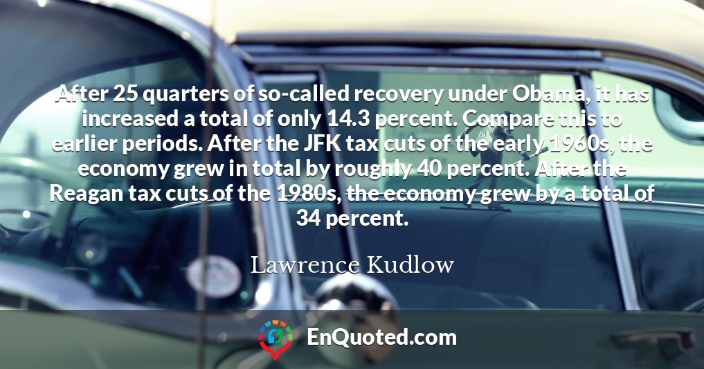 After 25 quarters of so-called recovery under Obama, it has increased a total of only 14.3 percent. Compare this to earlier periods. After the JFK tax cuts of the early 1960s, the economy grew in total by roughly 40 percent. After the Reagan tax cuts of the 1980s, the economy grew by a total of 34 percent.