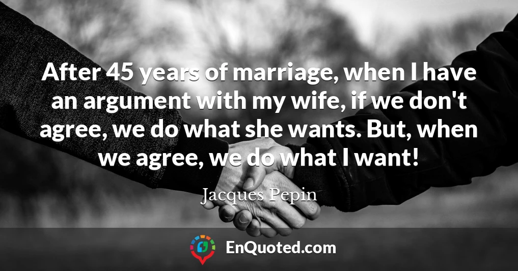 After 45 years of marriage, when I have an argument with my wife, if we don't agree, we do what she wants. But, when we agree, we do what I want!