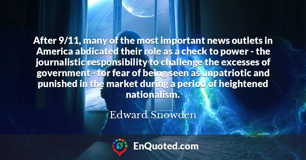 After 9/11, many of the most important news outlets in America abdicated their role as a check to power - the journalistic responsibility to challenge the excesses of government - for fear of being seen as unpatriotic and punished in the market during a period of heightened nationalism.