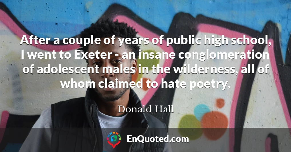 After a couple of years of public high school, I went to Exeter - an insane conglomeration of adolescent males in the wilderness, all of whom claimed to hate poetry.