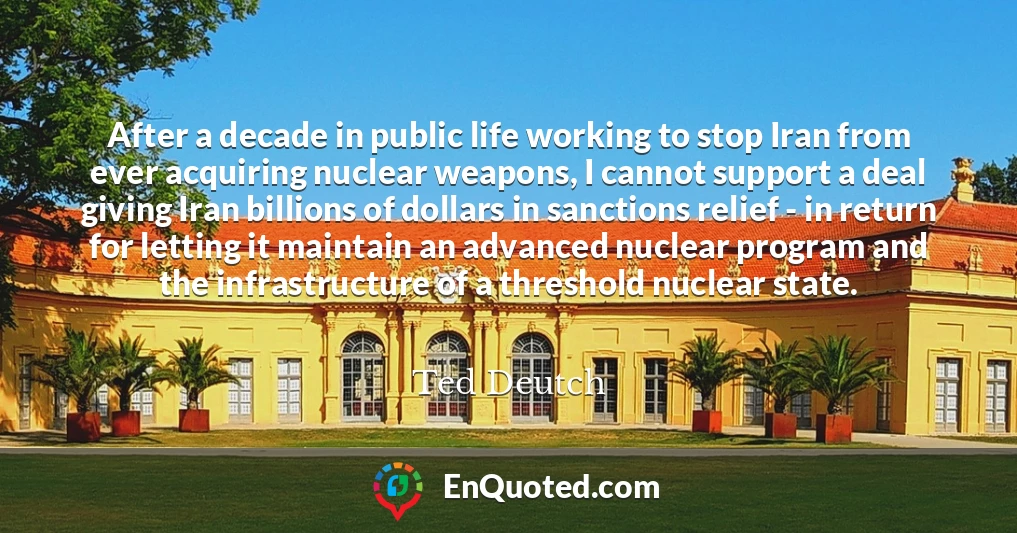 After a decade in public life working to stop Iran from ever acquiring nuclear weapons, I cannot support a deal giving Iran billions of dollars in sanctions relief - in return for letting it maintain an advanced nuclear program and the infrastructure of a threshold nuclear state.
