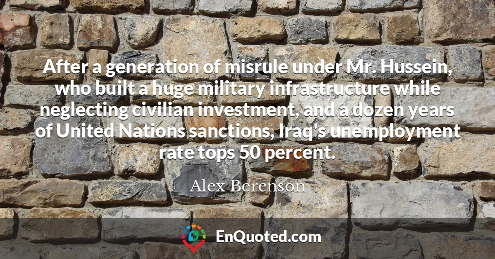 After a generation of misrule under Mr. Hussein, who built a huge military infrastructure while neglecting civilian investment, and a dozen years of United Nations sanctions, Iraq's unemployment rate tops 50 percent.