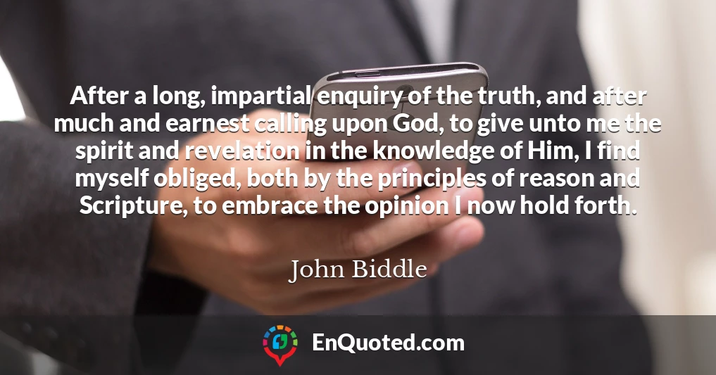 After a long, impartial enquiry of the truth, and after much and earnest calling upon God, to give unto me the spirit and revelation in the knowledge of Him, I find myself obliged, both by the principles of reason and Scripture, to embrace the opinion I now hold forth.