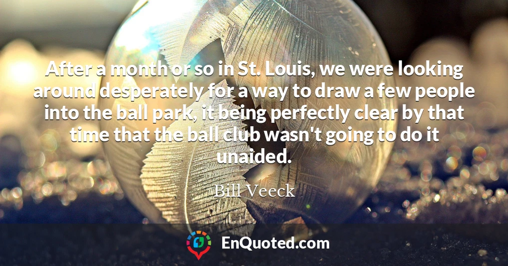 After a month or so in St. Louis, we were looking around desperately for a way to draw a few people into the ball park, it being perfectly clear by that time that the ball club wasn't going to do it unaided.